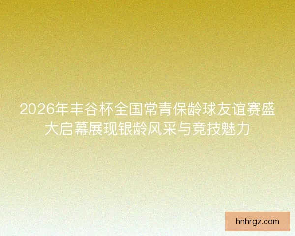 2026年丰谷杯全国常青保龄球友谊赛盛大启幕展现银龄风采与竞技魅力