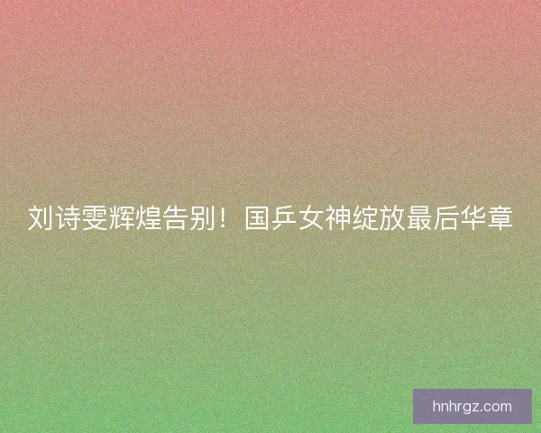 刘诗雯辉煌告别！国乒女神绽放最后华章