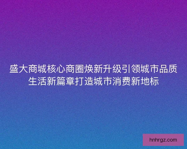 盛大商城核心商圈焕新升级引领城市品质生活新篇章打造城市消费新地标