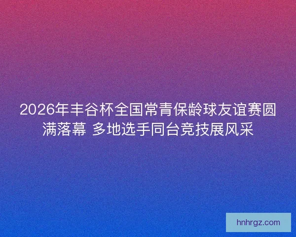 2026年丰谷杯全国常青保龄球友谊赛圆满落幕 多地选手同台竞技展风采