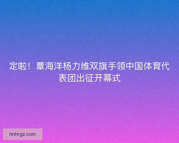 定啦！覃海洋杨力维双旗手领中国体育代表团出征开幕式