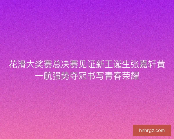 花滑大奖赛总决赛见证新王诞生张嘉轩黄一航强势夺冠书写青春荣耀