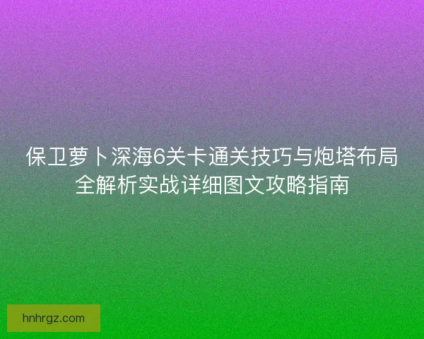 保卫萝卜深海6关卡通关技巧与炮塔布局全解析实战详细图文攻略指南