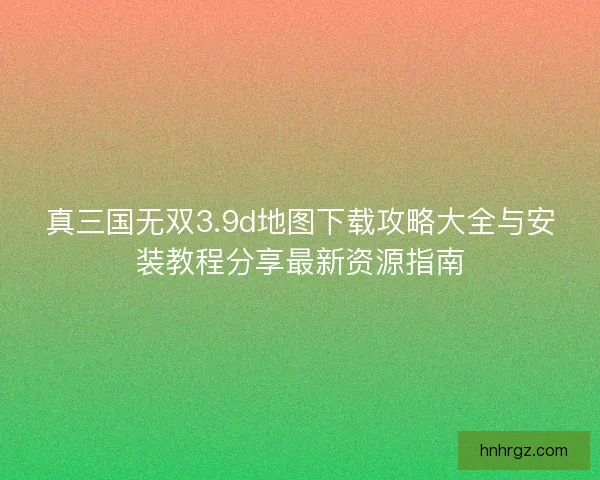 真三国无双3.9d地图下载攻略大全与安装教程分享最新资源指南