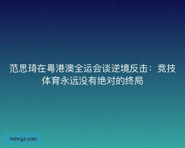 范思琦在粤港澳全运会谈逆境反击：竞技体育永远没有绝对的终局