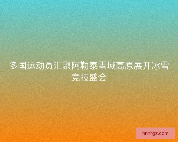 多国运动员汇聚阿勒泰雪域高原展开冰雪竞技盛会
