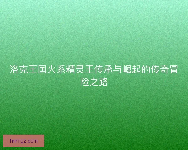 洛克王国火系精灵王传承与崛起的传奇冒险之路