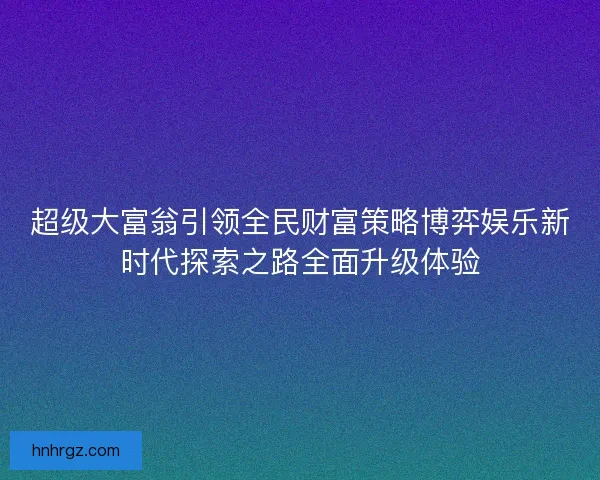 超级大富翁引领全民财富策略博弈娱乐新时代探索之路全面升级体验