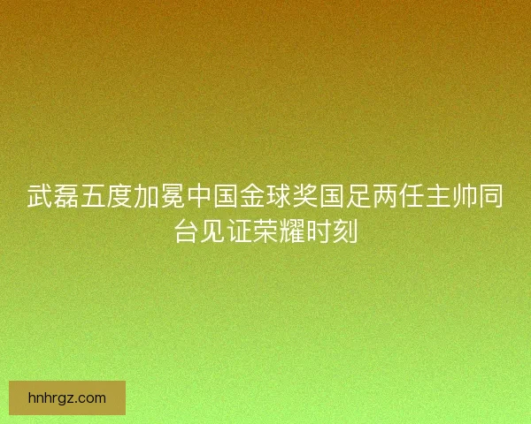 武磊五度加冕中国金球奖国足两任主帅同台见证荣耀时刻