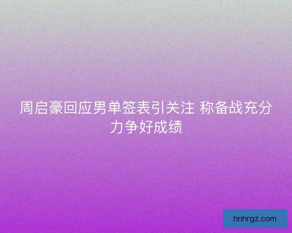 周启豪回应男单签表引关注 称备战充分力争好成绩 周启豪回应男单签表引关注 称备战充分力争好成绩