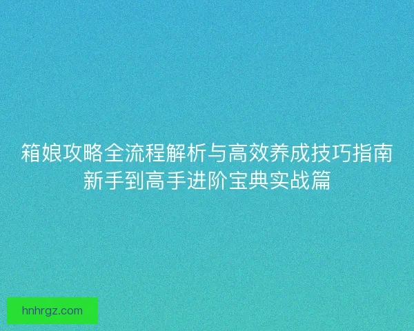 箱娘攻略全流程解析与高效养成技巧指南新手到高手进阶宝典实战篇