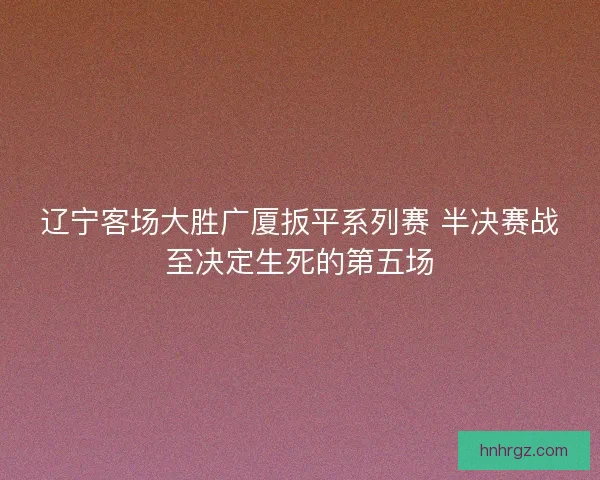 辽宁客场大胜广厦扳平系列赛 半决赛战至决定生死的第五场