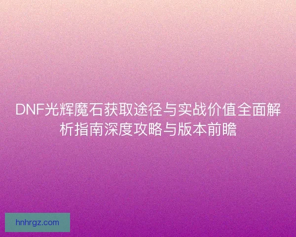 DNF光辉魔石获取途径与实战价值全面解析指南深度攻略与版本前瞻