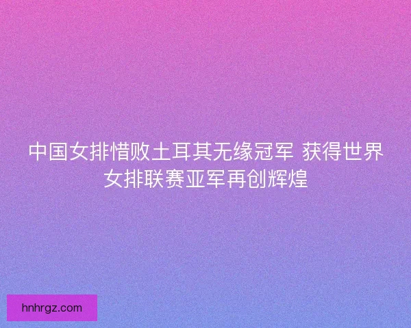 中国女排惜败土耳其无缘冠军 获得世界女排联赛亚军再创辉煌