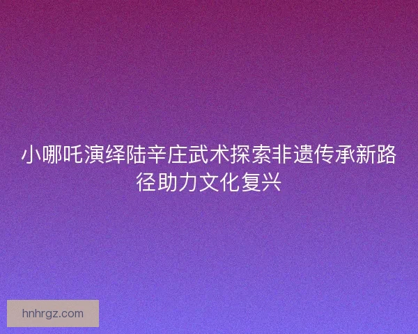 小哪吒演绎陆辛庄武术探索非遗传承新路径助力文化复兴