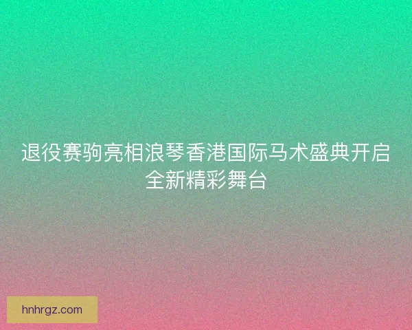 退役赛驹亮相浪琴香港国际马术盛典开启全新精彩舞台