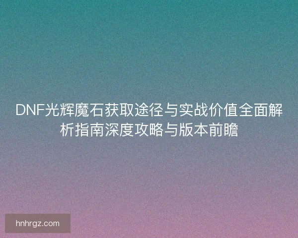 DNF光辉魔石获取途径与实战价值全面解析指南深度攻略与版本前瞻