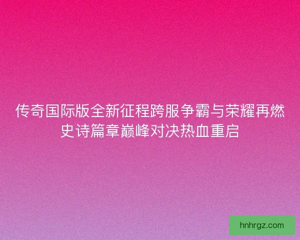 传奇国际版全新征程跨服争霸与荣耀再燃史诗篇章巅峰对决热血重启