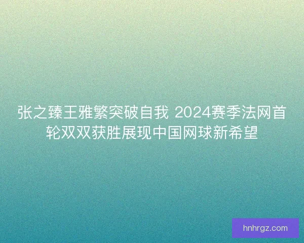 张之臻王雅繁突破自我 2024赛季法网首轮双双获胜展现中国网球新希望