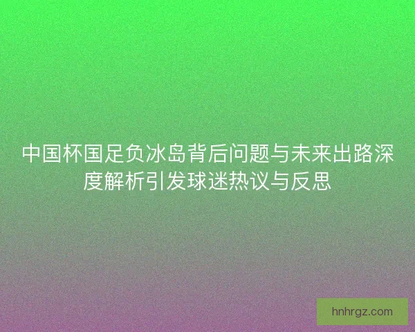 中国杯国足负冰岛背后问题与未来出路深度解析引发球迷热议与反思