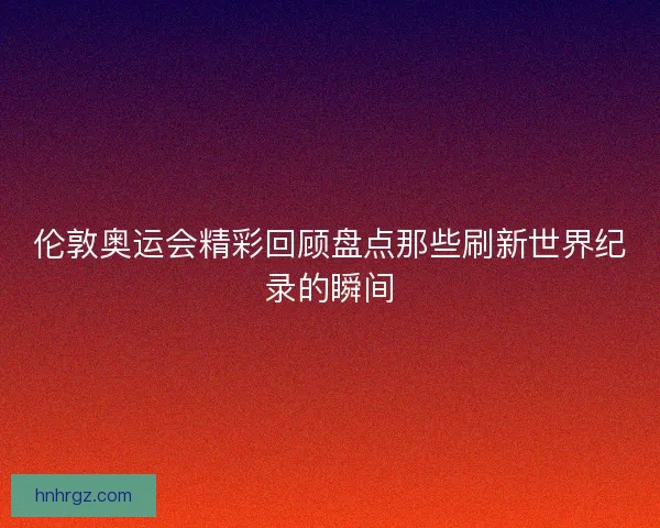 伦敦奥运会精彩回顾盘点那些刷新世界纪录的瞬间