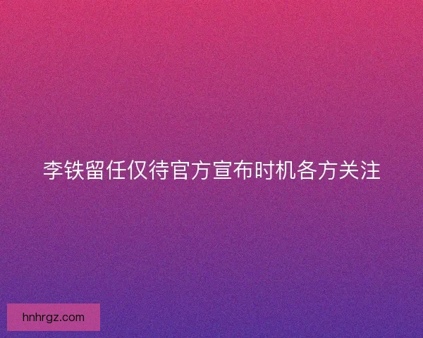 李铁留任仅待官方宣布时机各方关注